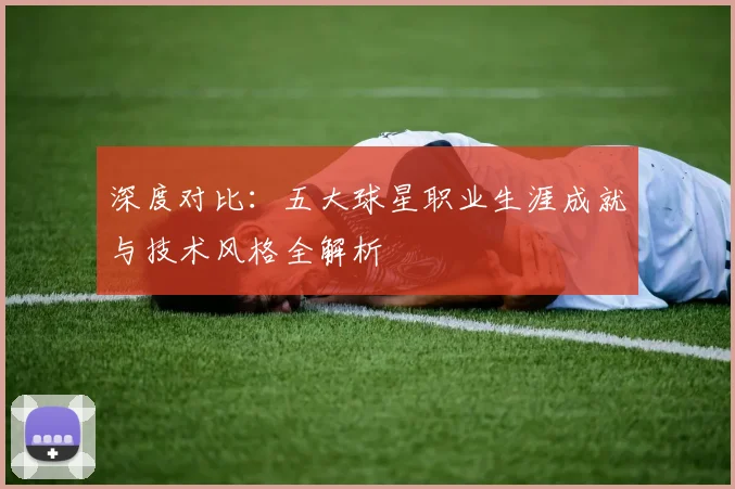 深度对比:五大球星职业生涯成就与技术风格全解析