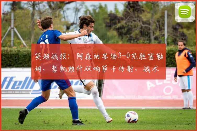 英超战报:阿森纳客场3-0完胜富勒姆,哲凯赖什双响萨卡传射,战术复盘解析