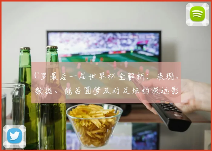 C罗最后一届世界杯全解析:表现、数据、能否圆梦及对足坛的深远影响