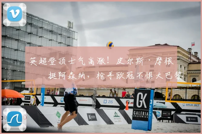 英超登顶士气高涨!皮尔斯·摩根力挺阿森纳,枪手欧冠不惧大巴黎挑战