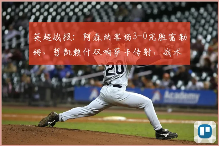 英超战报：阿森纳客场3-0完胜富勒姆，哲凯赖什双响萨卡传射，战术复盘解析