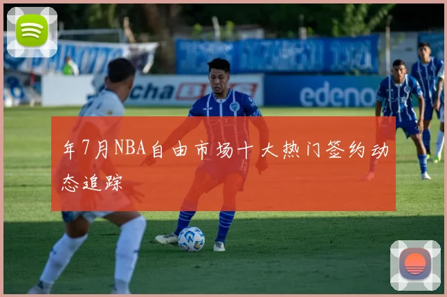 年7月NBA自由市场十大热门签约动态追踪