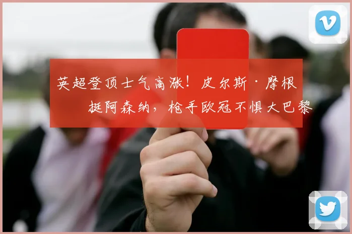 英超登顶士气高涨!皮尔斯·摩根力挺阿森纳,枪手欧冠不惧大巴黎挑战