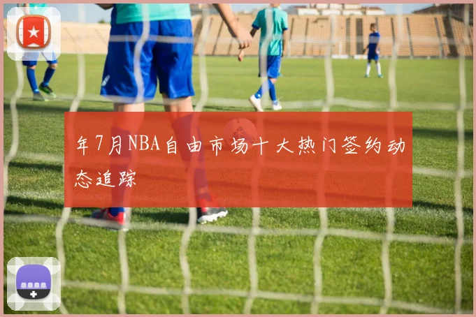 年7月NBA自由市场十大热门签约动态追踪