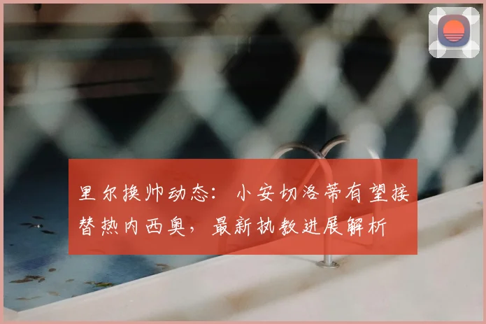里尔换帅动态：小安切洛蒂有望接替热内西奥，最新执教进展解析
